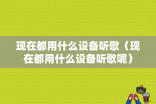 现在都用什么设备听歌（现在都用什么设备听歌呢）