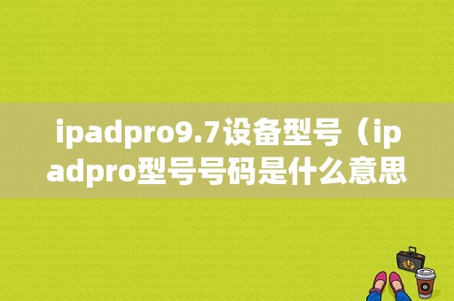 ipadpro9.7设备型号（ipadpro型号号码是什么意思）-图1