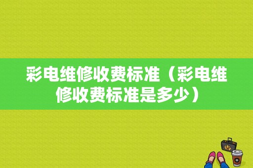 彩电维修收费标准（彩电维修收费标准是多少）