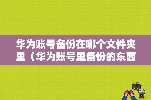 华为账号备份在哪个文件夹里（华为账号里备份的东西恢复到手机里）