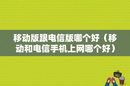 移动版跟电信版哪个好（移动和电信手机上网哪个好）