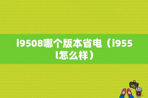 i9508哪个版本省电（i955l怎么样）-图1