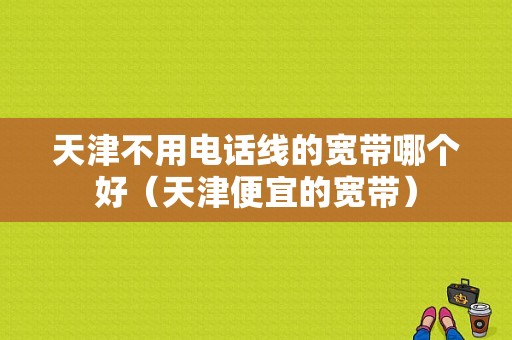 天津不用电话线的宽带哪个好（天津便宜的宽带）