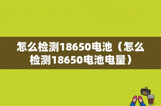 怎么检测18650电池（怎么检测18650电池电量）