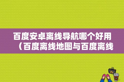 百度安卓离线导航哪个好用（百度离线地图与百度离线导航包区别）